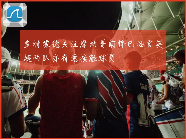 多特蒙德关注摩纳哥前锋巴洛贡英超两队亦有意接触球员