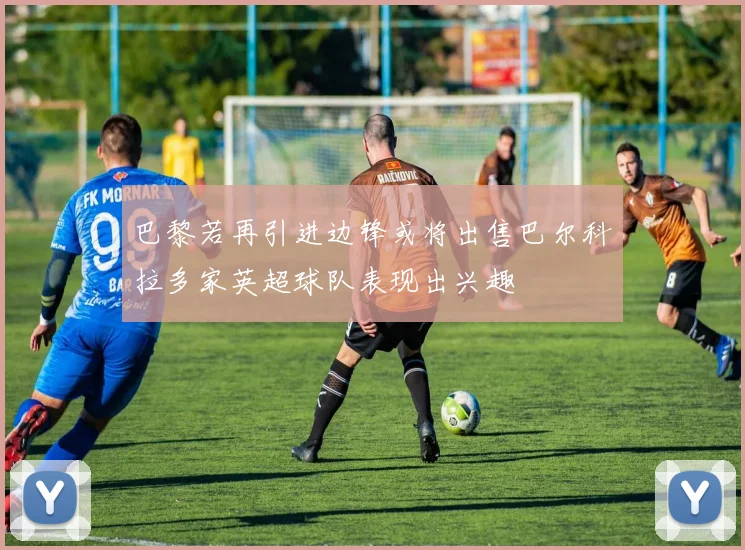 巴黎若再引进边锋或将出售巴尔科拉多家英超球队表现出兴趣