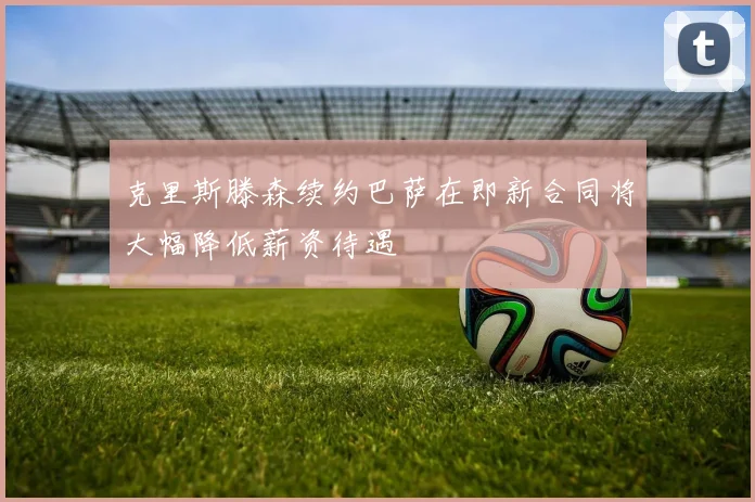 克里斯滕森续约巴萨在即新合同将大幅降低薪资待遇