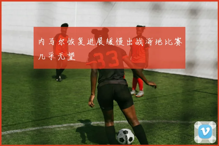 内马尔恢复进展缓慢出战海地比赛几乎无望