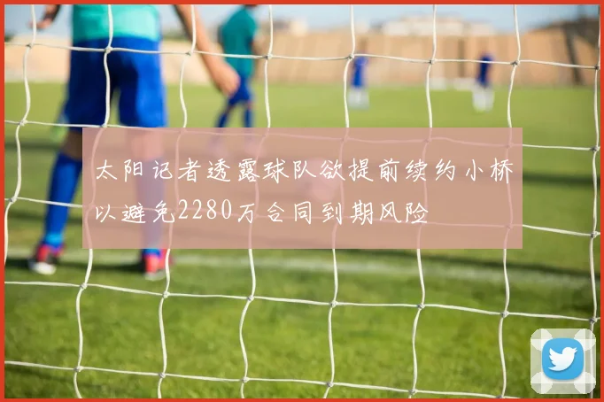 太阳记者透露球队欲提前续约小桥以避免2280万合同到期风险