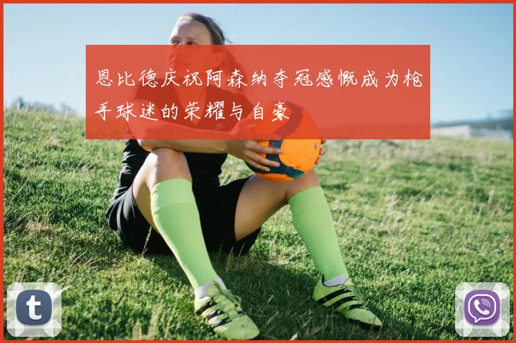 恩比德庆祝阿森纳夺冠感慨成为枪手球迷的荣耀与自豪
