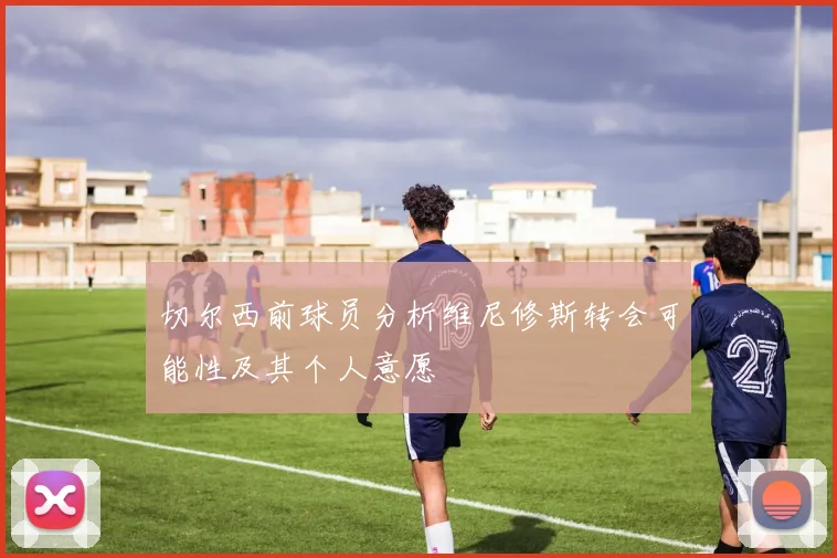 切尔西前球员分析维尼修斯转会可能性及其个人意愿