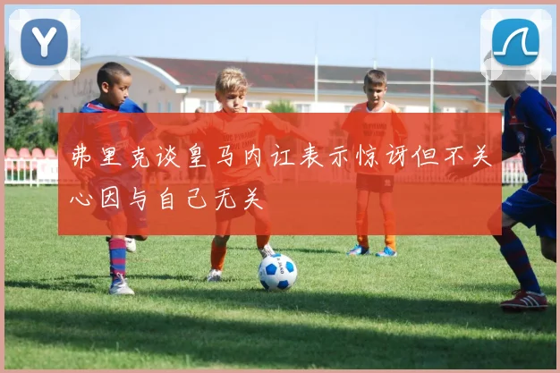 弗里克谈皇马内讧表示惊讶但不关心因与自己无关