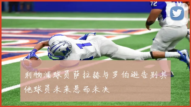 利物浦球员萨拉赫与罗伯逊告别其他球员未来悬而未决