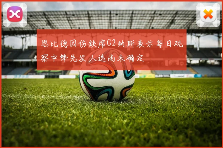 恩比德因伤缺席G2纳斯表示每日观察中锋先发人选尚未确定