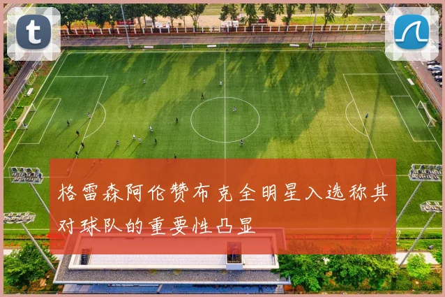 格雷森阿伦赞布克全明星入选称其对球队的重要性凸显