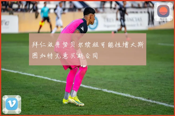 拜仁放弃努贝尔续租可能性增大斯图加特无意买断合同