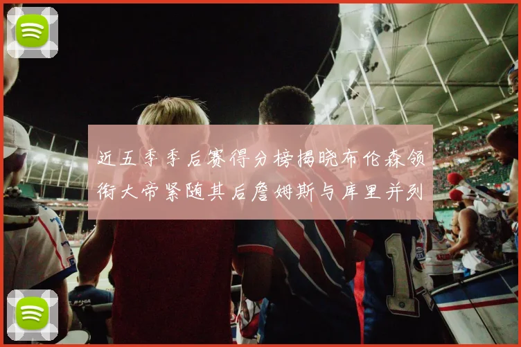 近五季季后赛得分榜揭晓布伦森领衔大帝紧随其后詹姆斯与库里并列第四