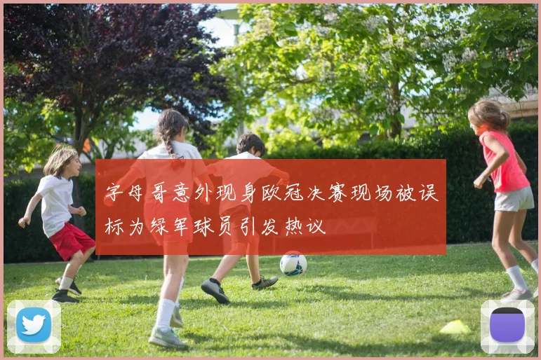 字母哥意外现身欧冠决赛现场被误标为绿军球员引发热议