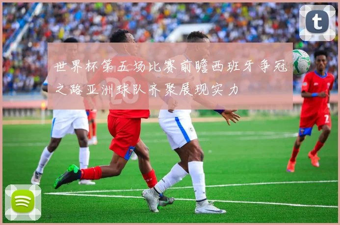 世界杯第五场比赛前瞻西班牙争冠之路亚洲球队齐聚展现实力