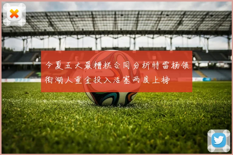 今夏五大最糟糕合同分析特雷杨领衔湖人重金投入活塞两度上榜