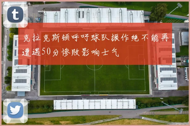 克拉克斯顿呼吁球队振作绝不能再遭遇50分惨败影响士气