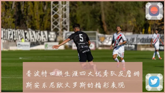 香波特回顾生涯四大优秀队友詹姆斯安东尼欧文罗斯的精彩表现