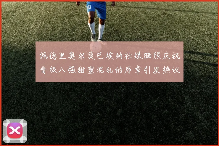 佩德里奥尔莫巴埃纳社媒晒照庆祝晋级八强甜蜜混乱的序章引发热议