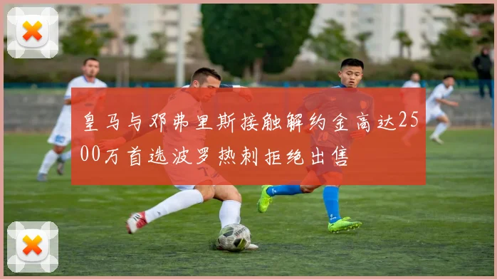 皇马与邓弗里斯接触解约金高达2500万首选波罗热刺拒绝出售