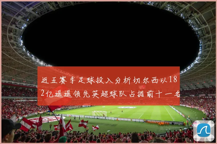 近五赛季足球投入分析切尔西以182亿遥遥领先英超球队占据前十一名