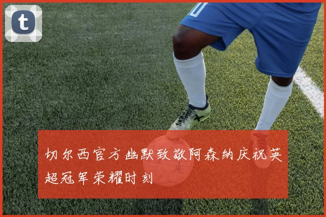 切尔西官方幽默致敬阿森纳庆祝英超冠军荣耀时刻