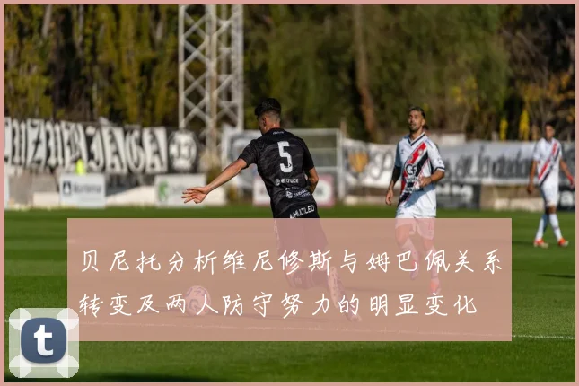 贝尼托分析维尼修斯与姆巴佩关系转变及两人防守努力的明显变化