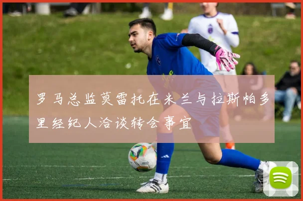 罗马总监莫雷托在米兰与拉斯帕多里经纪人洽谈转会事宜