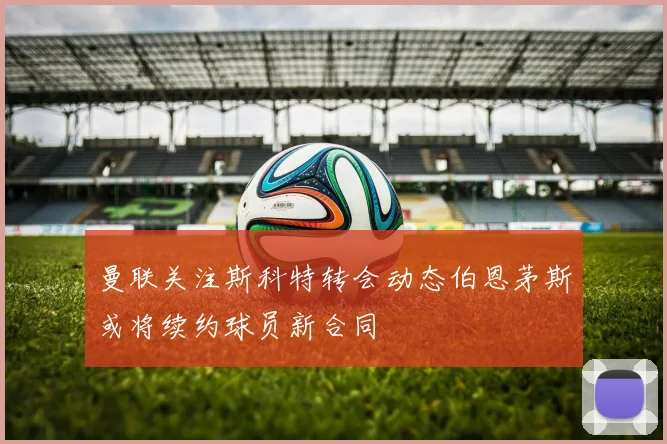 曼联关注斯科特转会动态伯恩茅斯或将续约球员新合同