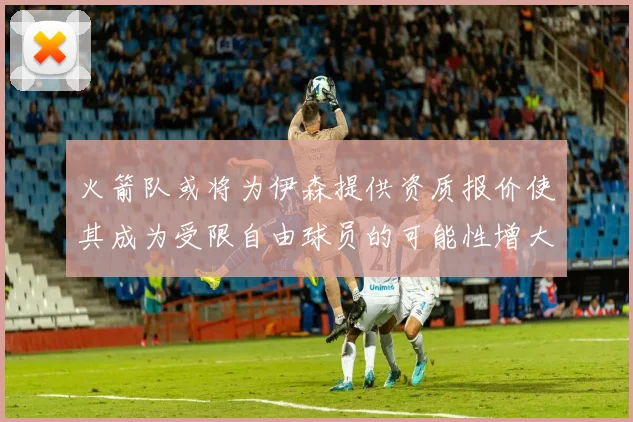 火箭队或将为伊森提供资质报价使其成为受限自由球员的可能性增大