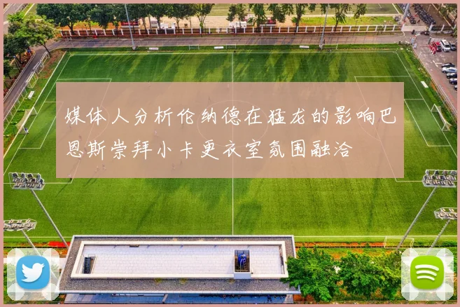 媒体人分析伦纳德在猛龙的影响巴恩斯崇拜小卡更衣室氛围融洽
