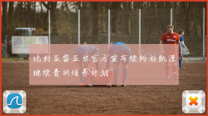 比利亚雷亚尔官方宣布续约刘凯源继续青训培养计划